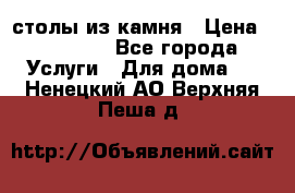 столы из камня › Цена ­ 55 000 - Все города Услуги » Для дома   . Ненецкий АО,Верхняя Пеша д.